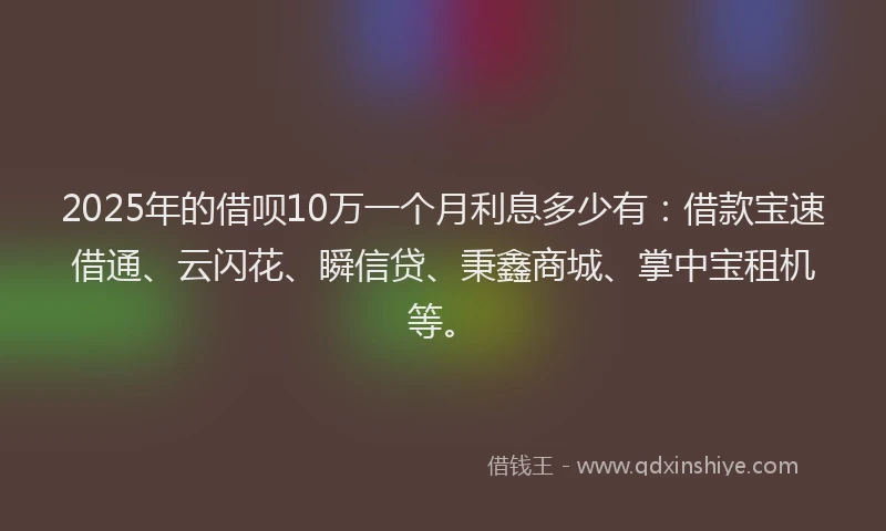 2025年的借呗10万一个月利息多少有：借款宝速借通、云闪花、瞬信贷、秉鑫商城、掌中宝租机等。