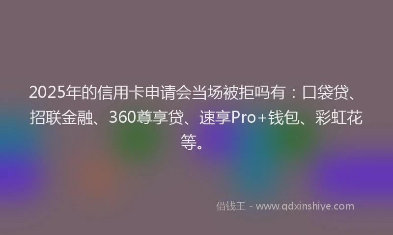 2025年的信用卡申请会当场被拒吗有:口袋贷、招联金融、360尊享贷、速享Pro+钱包、彩虹花等。
