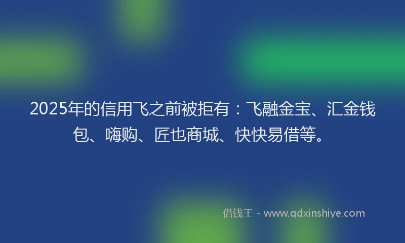 2025年的信用飞之前被拒有：飞融金宝、汇金钱包、嗨购、匠也商城、快快易借等。