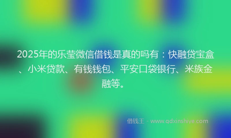 2025年的乐莹微信借钱是真的吗有：快融贷宝盒、小米贷款、有钱钱包、平安口袋银行、米族金融等。