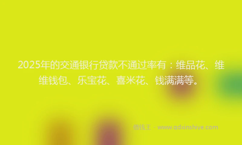 2025年的交通银行贷款不通过率有：维品花、维维钱包、乐宝花、喜米花、钱满满等。