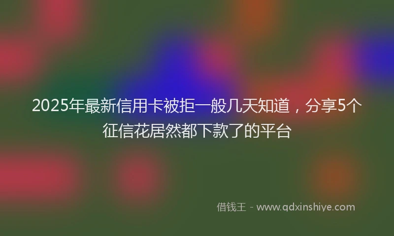 2025年最新信用卡被拒一般几天知道，分享5个征信花居然都下款了的平台