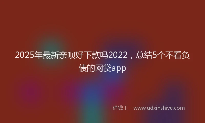 2025年最新亲呗好下款吗2022，总结5个不看负债的网贷app