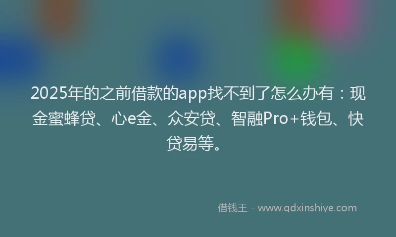 2025年的之前借款的app找不到了怎么办有：现金蜜蜂贷、心e金、众安贷、智融Pro+钱包、快贷易等。