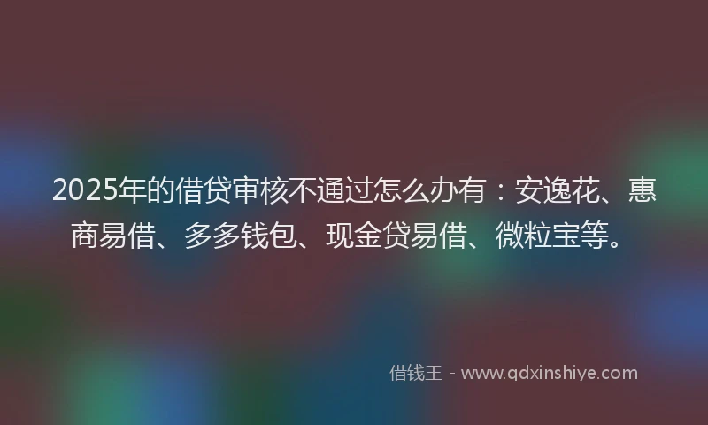 2025年的借贷审核不通过怎么办有：安逸花、惠商易借、多多钱包、现金贷易借、微粒宝等。
