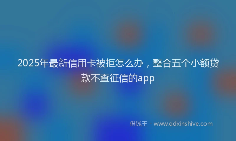 2025年最新信用卡被拒怎么办，整合五个小额贷款不查征信的app