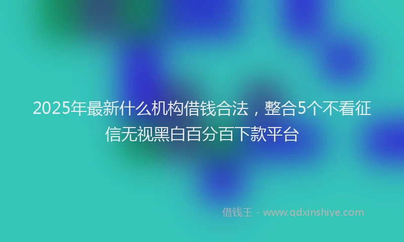 2025年最新什么机构借钱合法，整合5个不看征信无视黑白百分百下款平台