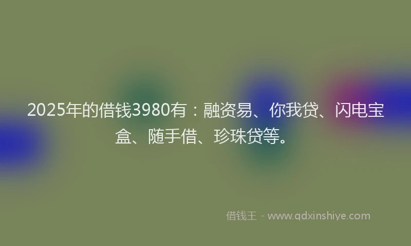 2025年的借钱3980有：融资易、你我贷、闪电宝盒、随手借、珍珠贷等。