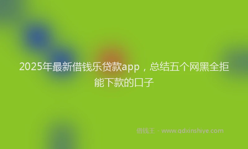 2025年最新借钱乐贷款app，总结五个网黑全拒能下款的口子