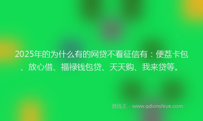 2025年的为什么有的网贷不看征信有：便荔卡包、放心借、福禄钱包贷、天天购、我来贷等。