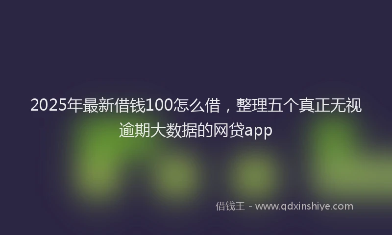 2025年最新借钱100怎么借，整理五个真正无视逾期大数据的网贷app