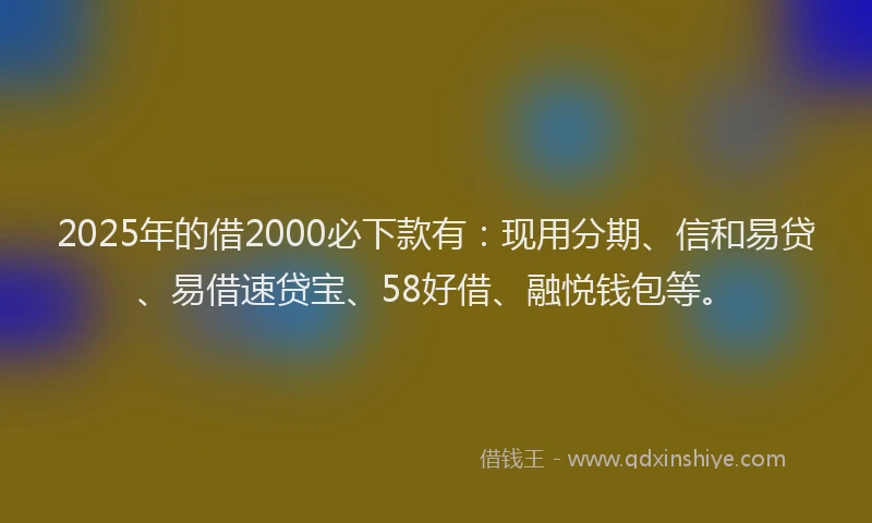 2025年的借2000必下款有：现用分期、信和易贷、易借速贷宝、58好借、融悦钱包等。