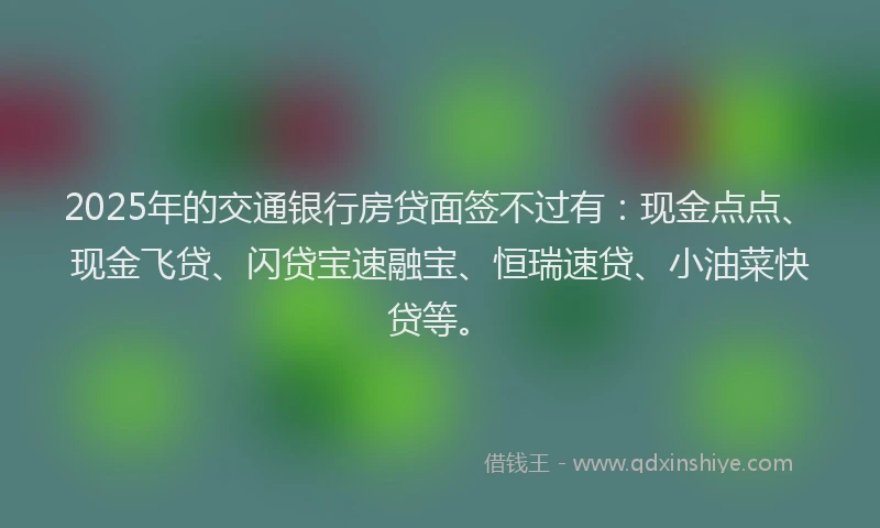 2025年的交通银行房贷面签不过有：现金点点、现金飞贷、闪贷宝速融宝、恒瑞速贷、小油菜快贷等。