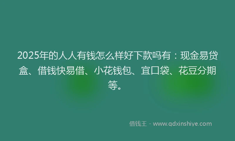 2025年的人人有钱怎么样好下款吗有：现金易贷盒、借钱快易借、小花钱包、宜口袋、花豆分期等。