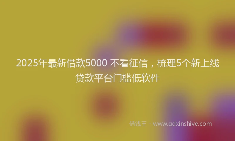 2025年最新借款5000 不看征信，梳理5个新上线贷款平台门槛低软件