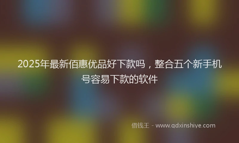 2025年最新佰惠优品好下款吗，整合五个新手机号容易下款的软件