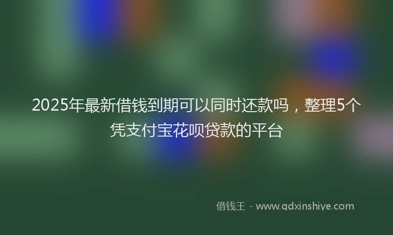 2025年最新借钱到期可以同时还款吗，整理5个凭支付宝花呗贷款的平台
