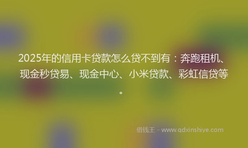 2025年的信用卡贷款怎么贷不到有：奔跑租机、现金秒贷易、现金中心、小米贷款、彩虹信贷等。