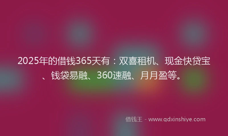 2025年的借钱365天有：双喜租机、现金快贷宝、钱袋易融、360速融、月月盈等。