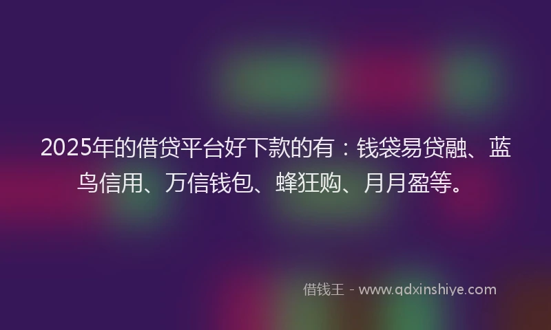 2025年的借贷平台好下款的有：钱袋易贷融、蓝鸟信用、万信钱包、蜂狂购、月月盈等。