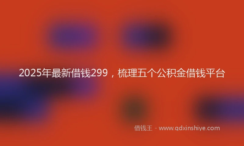 2025年最新借钱299，梳理五个公积金借钱平台