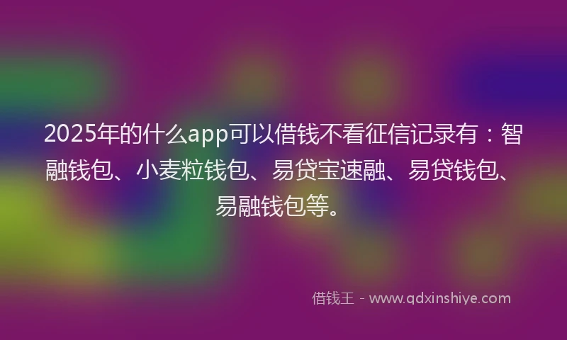 2025年的什么app可以借钱不看征信记录有：智融钱包、小麦粒钱包、易贷宝速融、易贷钱包、易融钱包等。