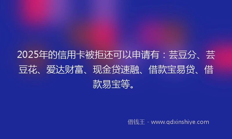 2025年的信用卡被拒还可以申请有：芸豆分、芸豆花、爱达财富、现金贷速融、借款宝易贷、借款易宝等。