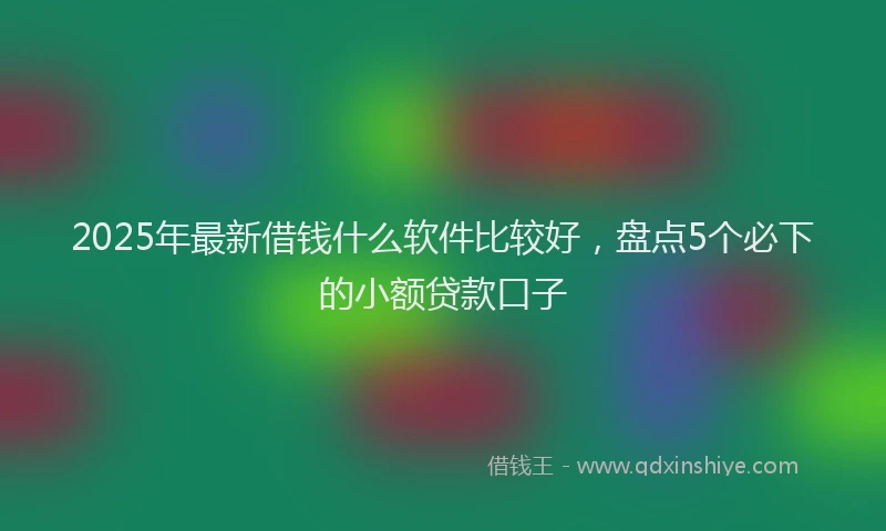 2025年最新借钱什么软件比较好，盘点5个必下的小额贷款口子