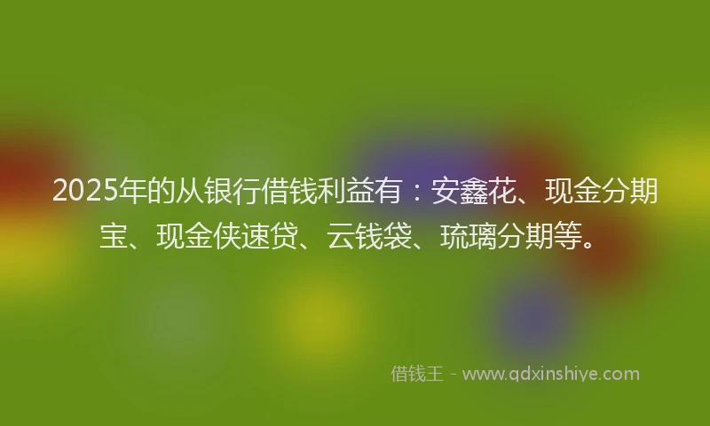 2025年的从银行借钱利益有：安鑫花、现金分期宝、现金侠速贷、云钱袋、琉璃分期等。