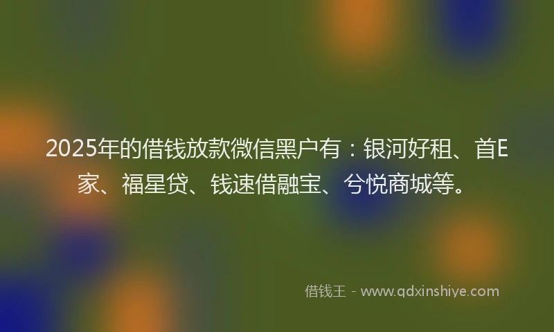 2025年的借钱放款微信黑户有：银河好租、首E家、福星贷、钱速借融宝、兮悦商城等。
