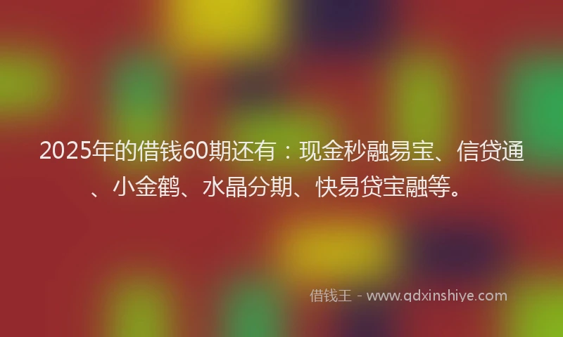 2025年的借钱60期还有：现金秒融易宝、信贷通、小金鹤、水晶分期、快易贷宝融等。