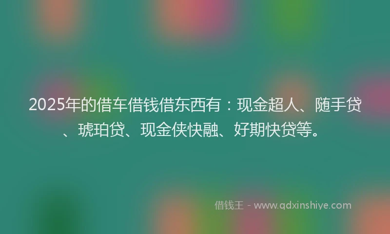 2025年的借车借钱借东西有：现金超人、随手贷、琥珀贷、现金侠快融、好期快贷等。