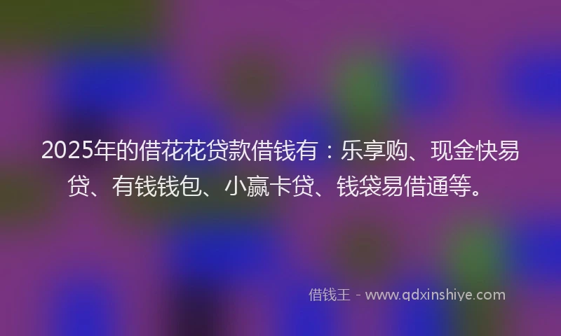 2025年的借花花贷款借钱有：乐享购、现金快易贷、有钱钱包、小赢卡贷、钱袋易借通等。