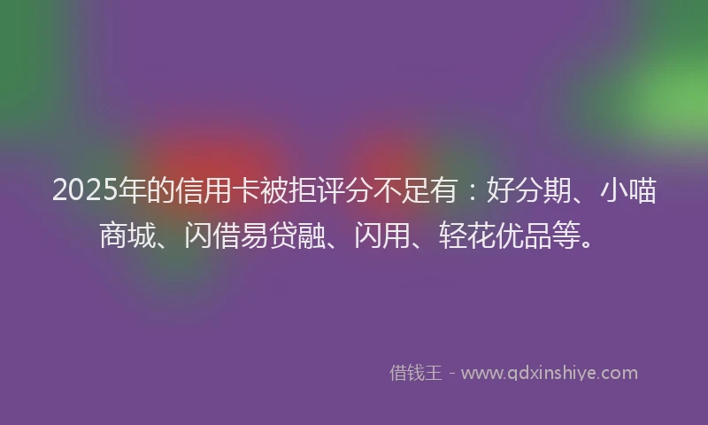 2025年的信用卡被拒评分不足有：好分期、小喵商城、闪借易贷融、闪用、轻花优品等。