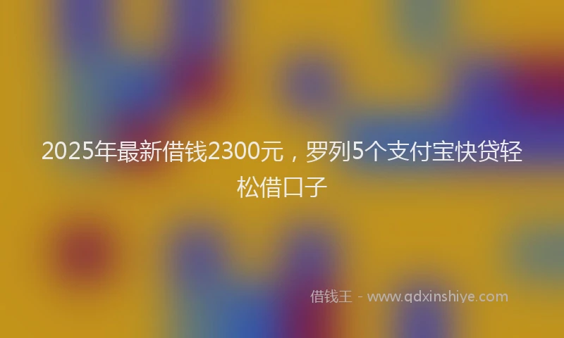 2025年最新借钱2300元，罗列5个支付宝快贷轻松借口子