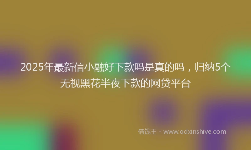 2025年最新信小融好下款吗是真的吗，归纳5个无视黑花半夜下款的网贷平台