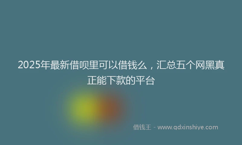 2025年最新借呗里可以借钱么，汇总五个网黑真正能下款的平台