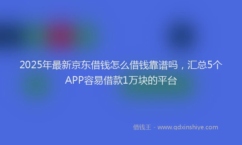 2025年最新京东借钱怎么借钱靠谱吗，汇总5个APP容易借款1万块的平台