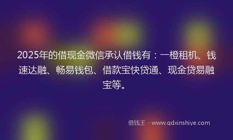 2025年的借现金微信承认借钱有：一橙租机、钱速达融、畅易钱包、借款宝快贷通、现金贷易融宝等。