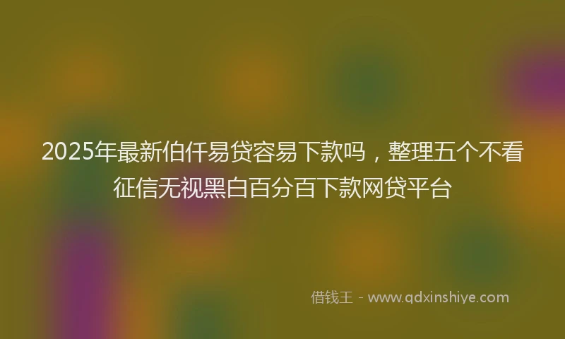 2025年最新伯仟易贷容易下款吗，整理五个不看征信无视黑白百分百下款网贷平台