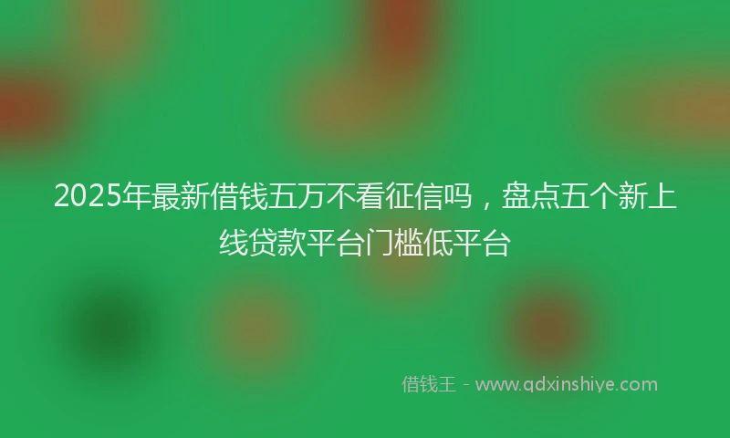 2025年最新借钱五万不看征信吗，盘点五个新上线贷款平台门槛低平台