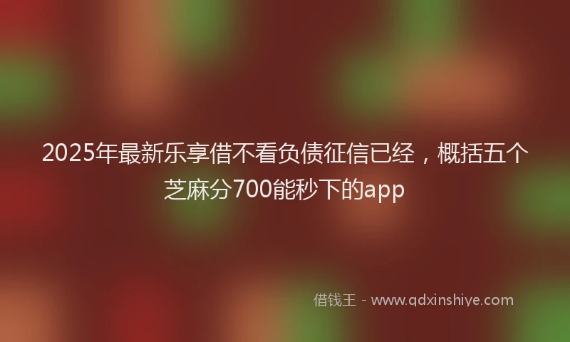 2025年最新乐享借不看负债征信已经，概括五个芝麻分700能秒下的app