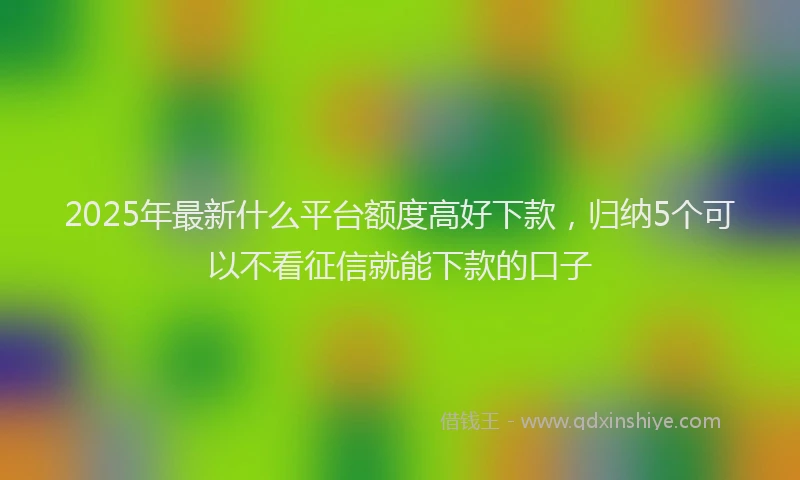 2025年最新什么平台额度高好下款，归纳5个可以不看征信就能下款的口子