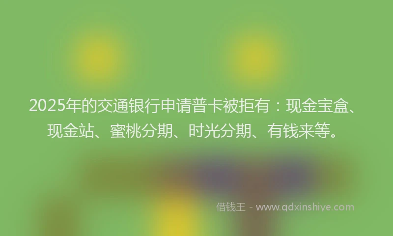 2025年的交通银行申请普卡被拒有：现金宝盒、现金站、蜜桃分期、时光分期、有钱来等。