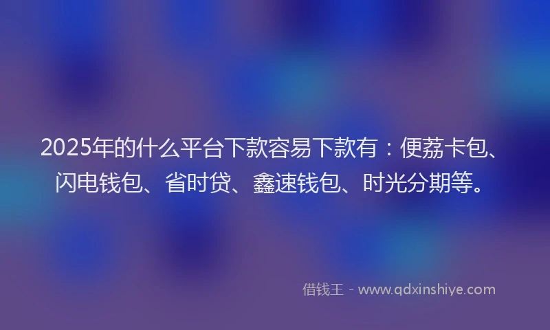 2025年的什么平台下款容易下款有：便荔卡包、闪电钱包、省时贷、鑫速钱包、时光分期等。