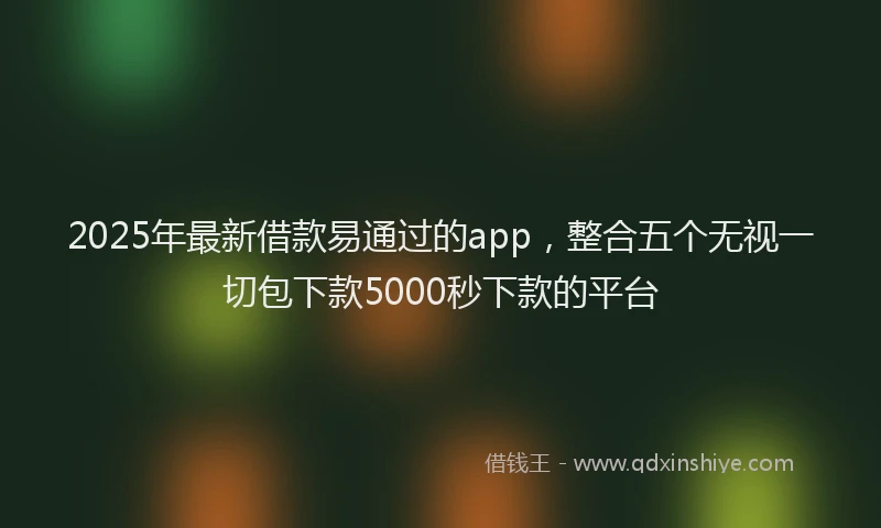 2025年最新借款易通过的app，整合五个无视一切包下款5000秒下款的平台