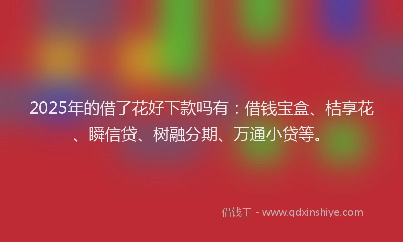 2025年的借了花好下款吗有：借钱宝盒、桔享花、瞬信贷、树融分期、万通小贷等。