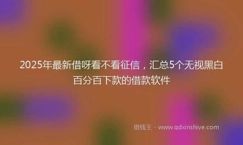 2025年最新借呀看不看征信，汇总5个无视黑白百分百下款的借款软件