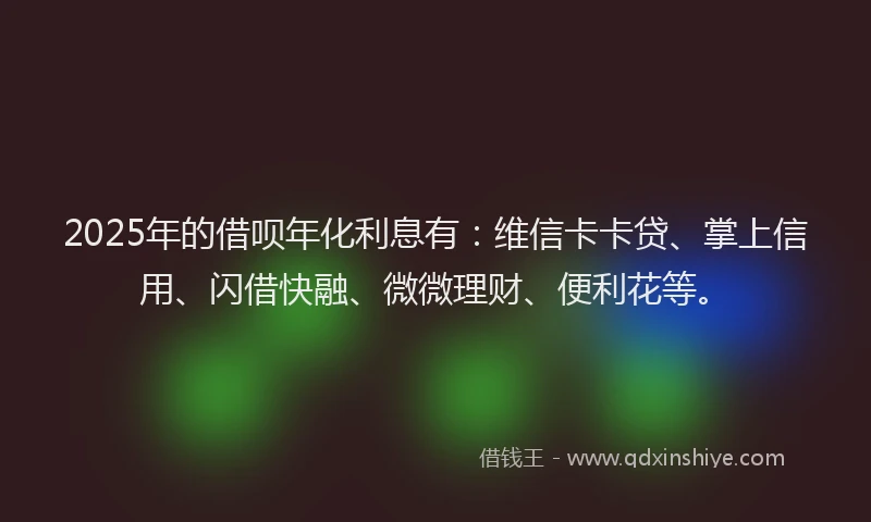 2025年的借呗年化利息有：维信卡卡贷、掌上信用、闪借快融、微微理财、便利花等。