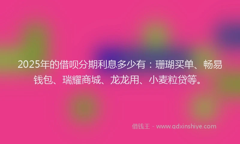 2025年的借呗分期利息多少有：珊瑚买单、畅易钱包、瑞耀商城、龙龙用、小麦粒贷等。